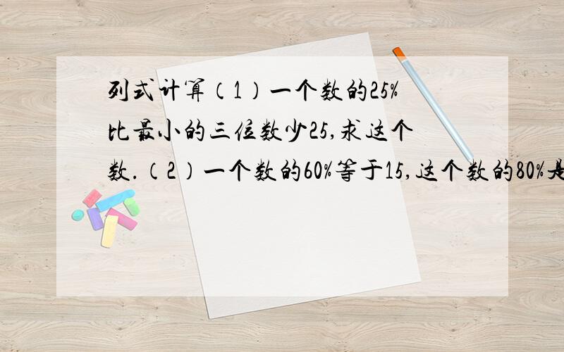 列式计算（1）一个数的25%比最小的三位数少25,求这个数.（2）一个数的60%等于15,这个数的80%是多少?