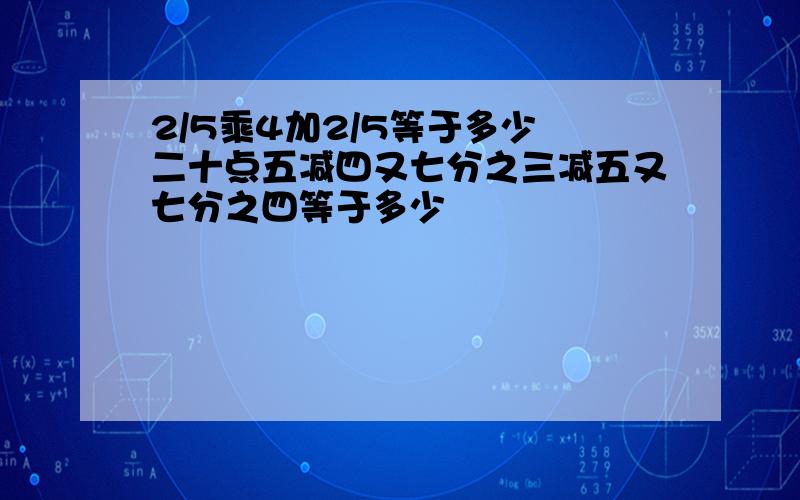 2/5乘4加2/5等于多少 二十点五减四又七分之三减五又七分之四等于多少