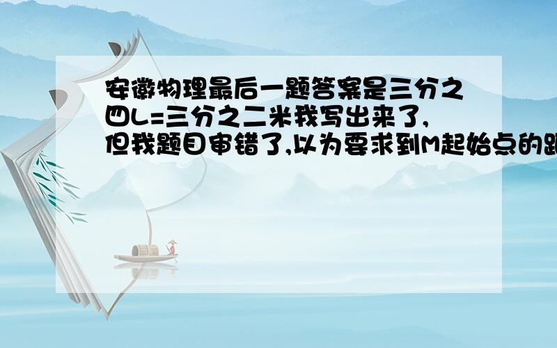 安徽物理最后一题答案是三分之四L=三分之二米我写出来了,但我题目审错了,以为要求到M起始点的距离,所以又添了一部式子,这