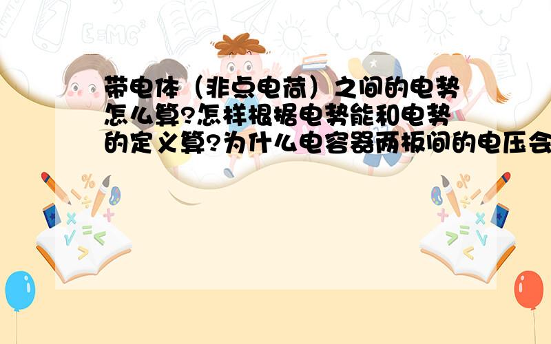 带电体（非点电荷）之间的电势怎么算?怎样根据电势能和电势的定义算?为什么电容器两板间的电压会等于...