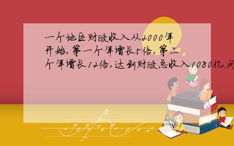 一个地区财政收入从2000年开始,第一个年增长5倍,第二个年增长12倍,达到财政总收入1080亿.问这个地区2000年财