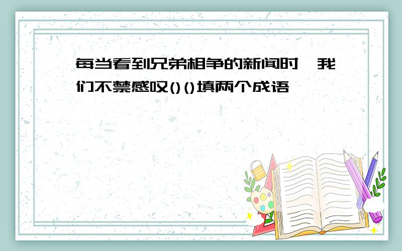 每当看到兄弟相争的新闻时,我们不禁感叹()()填两个成语