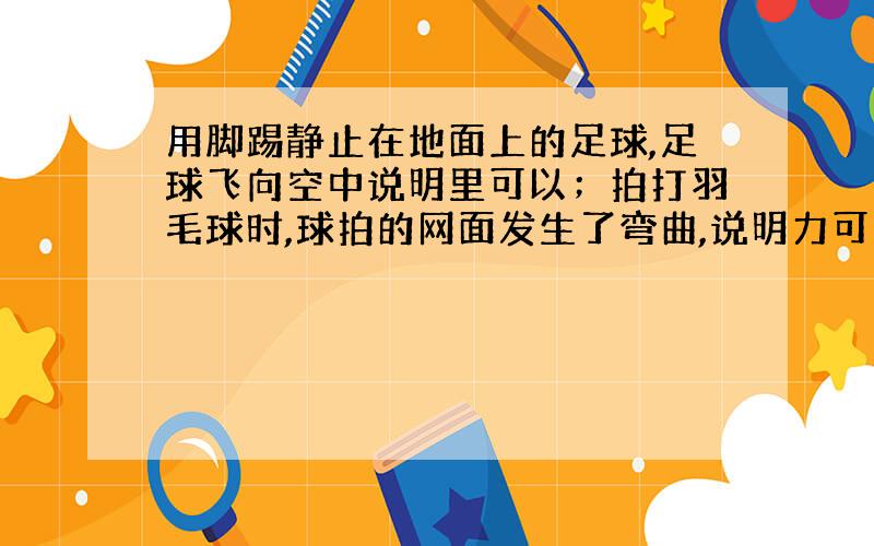 用脚踢静止在地面上的足球,足球飞向空中说明里可以；拍打羽毛球时,球拍的网面发生了弯曲,说明力可以