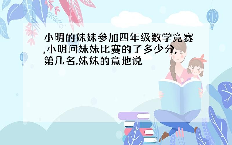 小明的妹妹参加四年级数学竞赛,小明问妹妹比赛的了多少分,第几名.妹妹的意地说