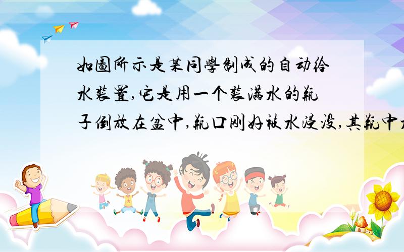 如图所示是某同学制成的自动给水装置,它是用一个装满水的瓶子倒放在盆中,瓶口刚好被水浸没,其瓶中水面能高