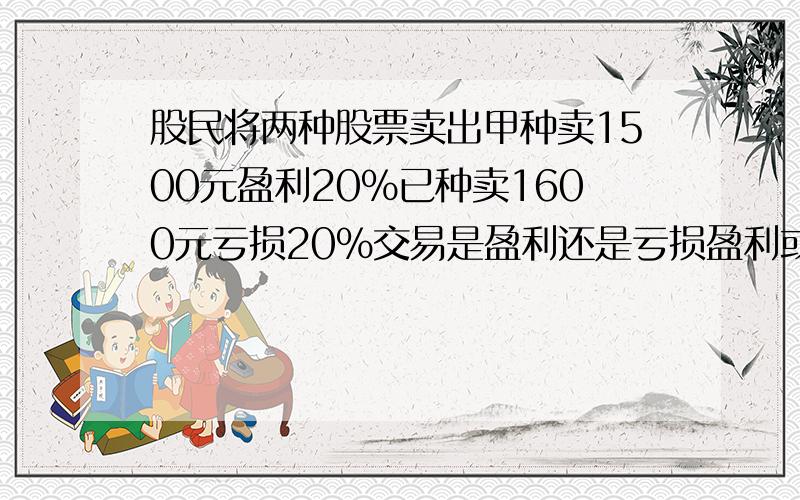 股民将两种股票卖出甲种卖1500元盈利20%已种卖1600元亏损20%交易是盈利还是亏损盈利或亏损了多少