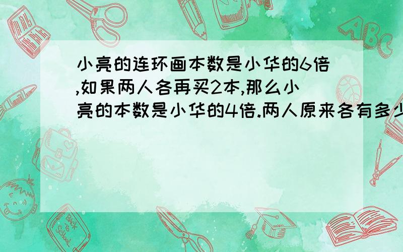 小亮的连环画本数是小华的6倍,如果两人各再买2本,那么小亮的本数是小华的4倍.两人原来各有多少本?