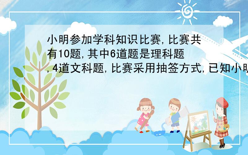 小明参加学科知识比赛,比赛共有10题,其中6道题是理科题,4道文科题,比赛采用抽签方式,已知小明答对没道理科题的概率为1