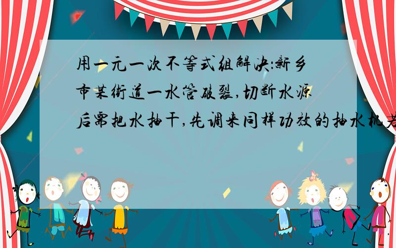 用一元一次不等式组解决：新乡市某街道一水管破裂,切断水源后需把水抽干,先调来同样功效的抽水机若干台