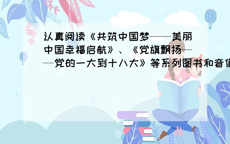 认真阅读《共筑中国梦——美丽中国幸福启航》、《党旗飘扬——党的一大到十八大》等系列图书和音像制品,