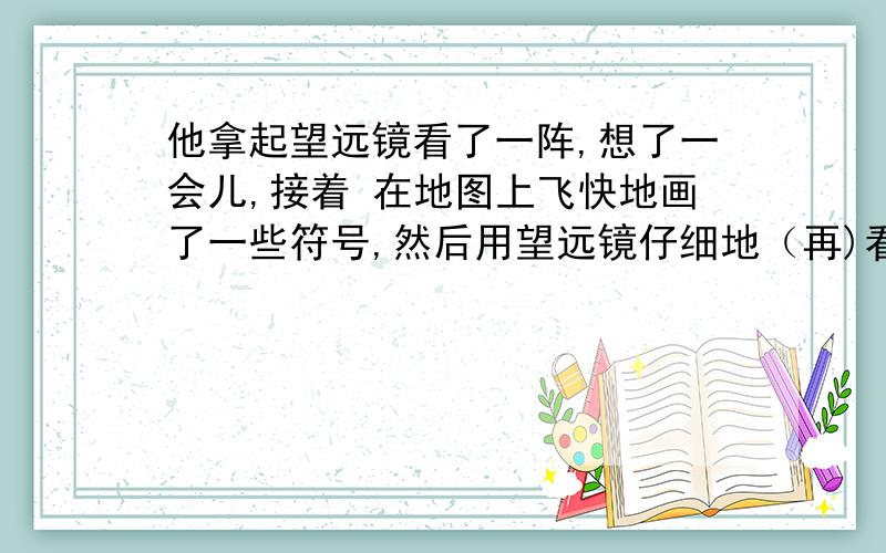 他拿起望远镜看了一阵,想了一会儿,接着 在地图上飞快地画了一些符号,然后用望远镜仔细地（再)看了一阵.（括号里的再字怎么