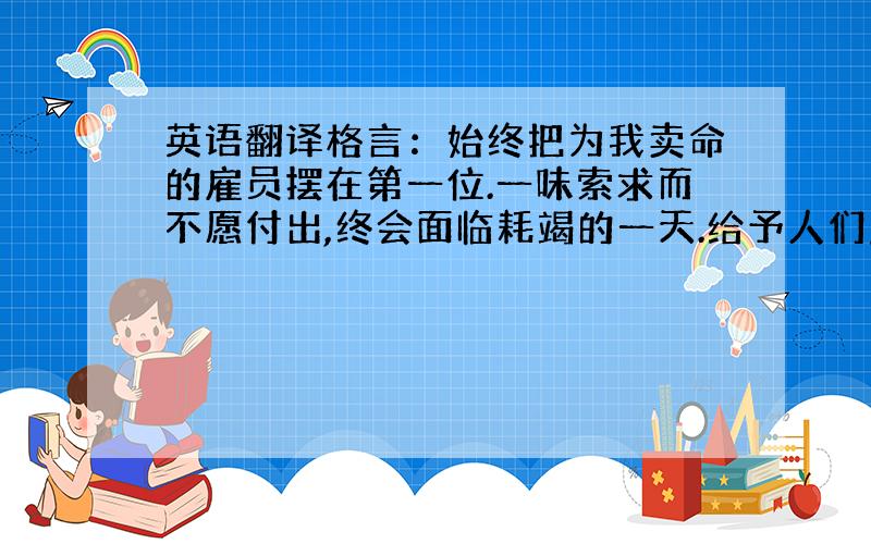 英语翻译格言：始终把为我卖命的雇员摆在第一位.一味索求而不愿付出,终会面临耗竭的一天.给予人们应得的尊重,他们就能将潜能