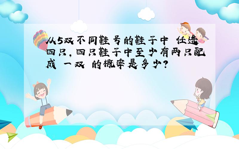 从5双不同鞋号的鞋子中 任选四只,四只鞋子中至少有两只配成 一双 的概率是多少?