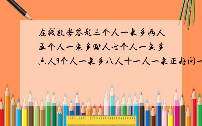 在线数学答题三个人一桌多两人五个人一桌多四人七个人一桌多六人9个人一桌多八人十一人一桌正好问一共多少