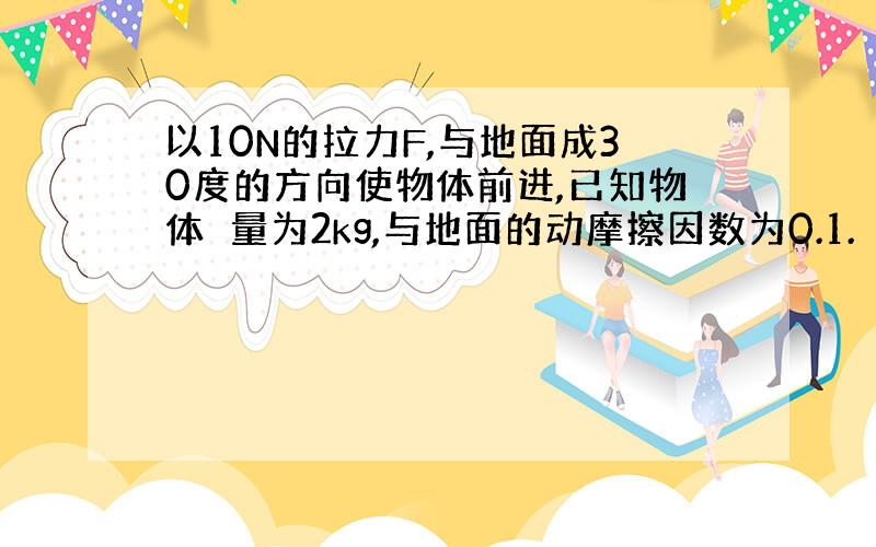 以10N的拉力F,与地面成30度的方向使物体前进,已知物体貭量为2kg,与地面的动摩擦因数为0.1.