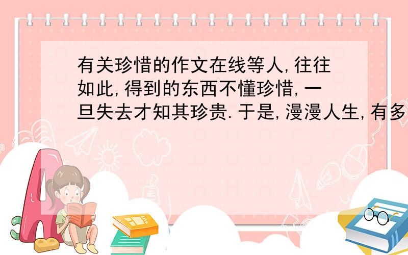 有关珍惜的作文在线等人,往往如此,得到的东西不懂珍惜,一旦失去才知其珍贵.于是,漫漫人生,有多少人这样唱叹：覆水难收,后