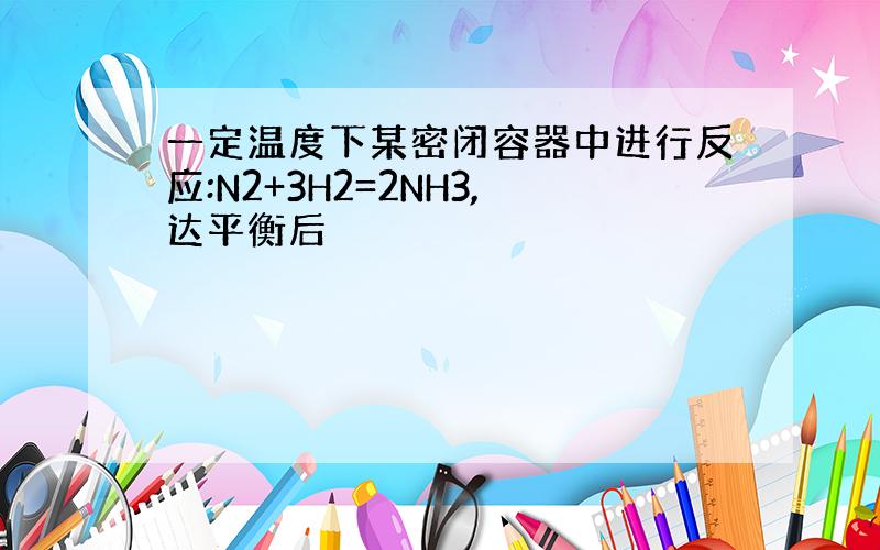 一定温度下某密闭容器中进行反应:N2+3H2=2NH3,达平衡后