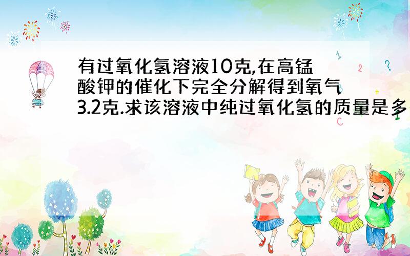 有过氧化氢溶液10克,在高锰酸钾的催化下完全分解得到氧气3.2克.求该溶液中纯过氧化氢的质量是多少?求该溶液中纯过氧化氢