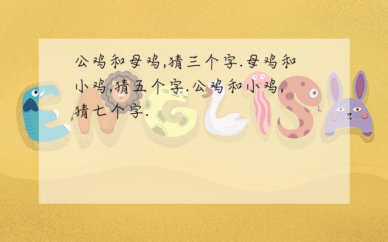 公鸡和母鸡,猜三个字.母鸡和小鸡,猜五个字.公鸡和小鸡,猜七个字.