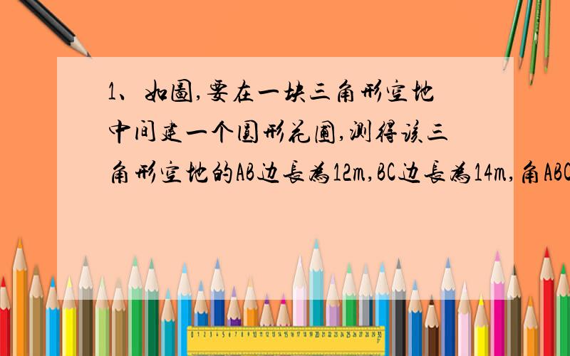 1、如图,要在一块三角形空地中间建一个圆形花圃,测得该三角形空地的AB边长为12m,BC边长为14m,角ABC为52度,