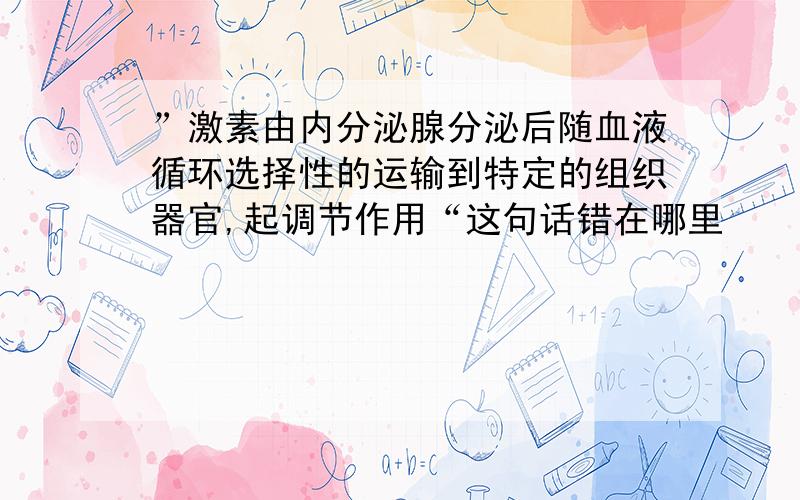 ”激素由内分泌腺分泌后随血液循环选择性的运输到特定的组织器官,起调节作用“这句话错在哪里