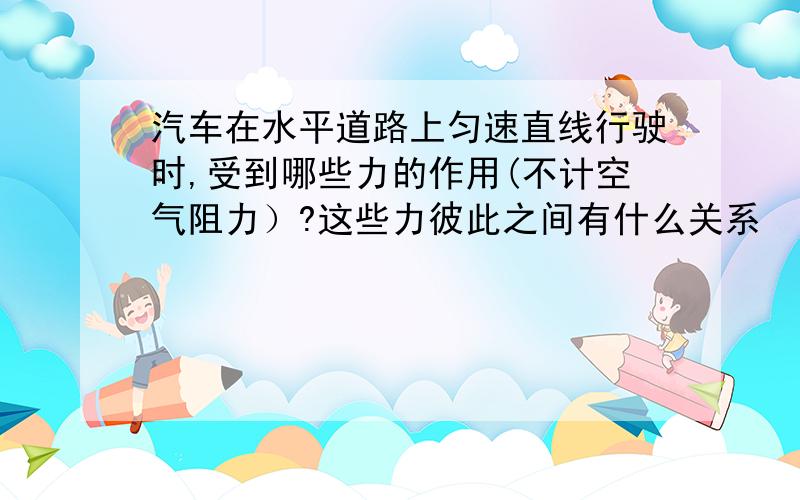 汽车在水平道路上匀速直线行驶时,受到哪些力的作用(不计空气阻力）?这些力彼此之间有什么关系