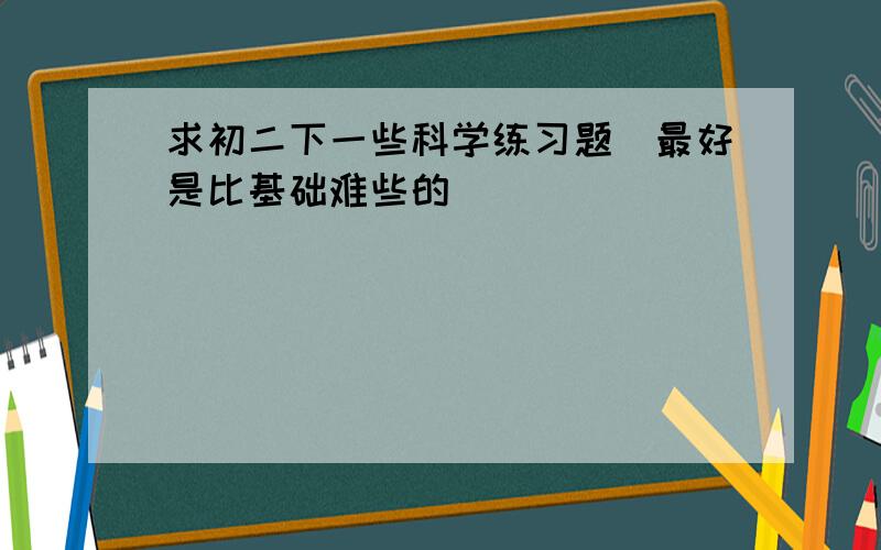 求初二下一些科学练习题（最好是比基础难些的）