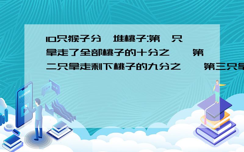 10只猴子分一堆桃子:第一只拿走了全部桃子的十分之一,第二只拿走剩下桃子的九分之一,第三只拿走...