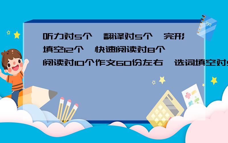 听力对5个,翻译对5个,完形填空12个,快速阅读对8个,阅读对10个作文60份左右,选词填空对9个,可以过吗