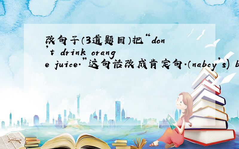 改句子（3道题目）把“don't drink orange juice.”这句话改成肯定句.（nabcy's) book