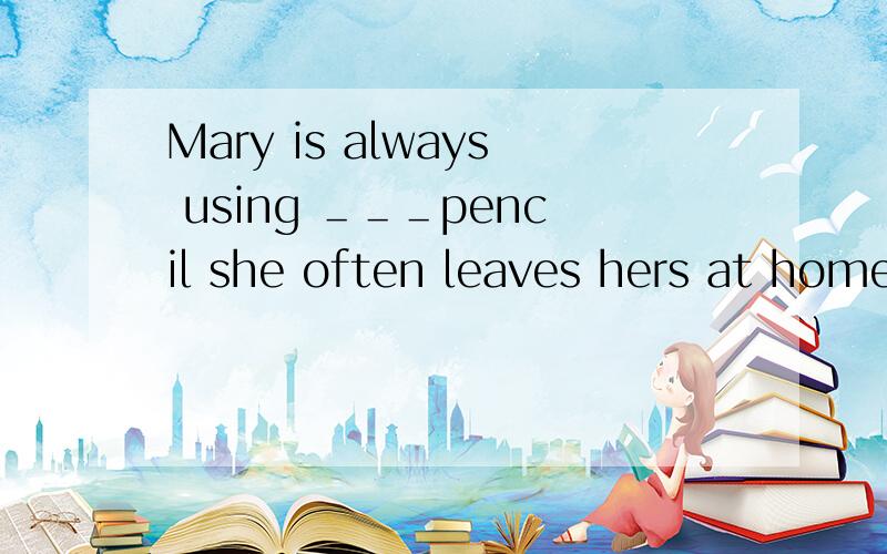 Mary is always using ＿＿＿pencil she often leaves hers at home