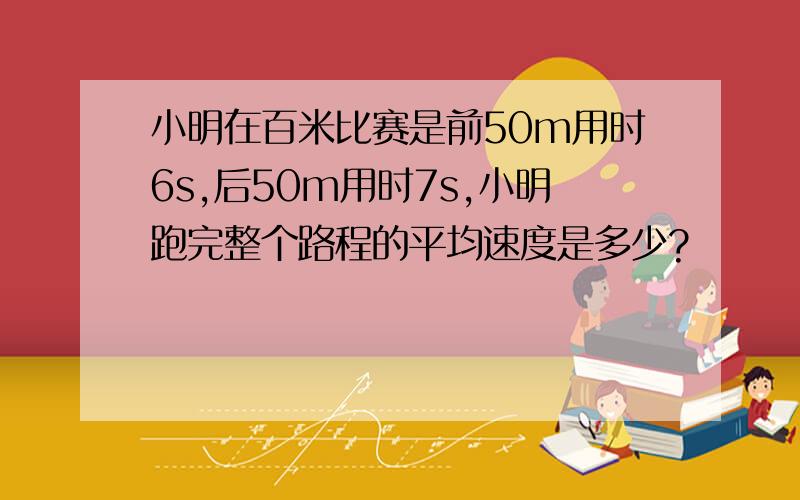 小明在百米比赛是前50m用时6s,后50m用时7s,小明跑完整个路程的平均速度是多少?