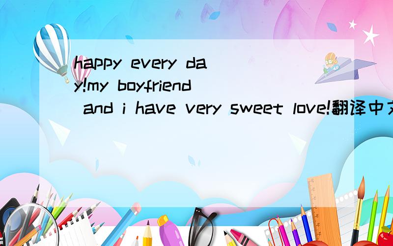 happy every day!my boyfriend and i have very sweet love!翻译中文