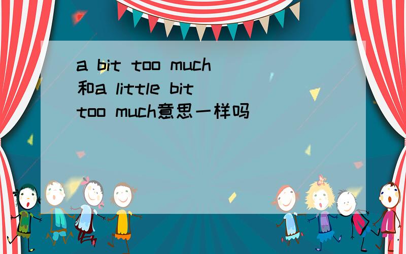 a bit too much和a little bit too much意思一样吗