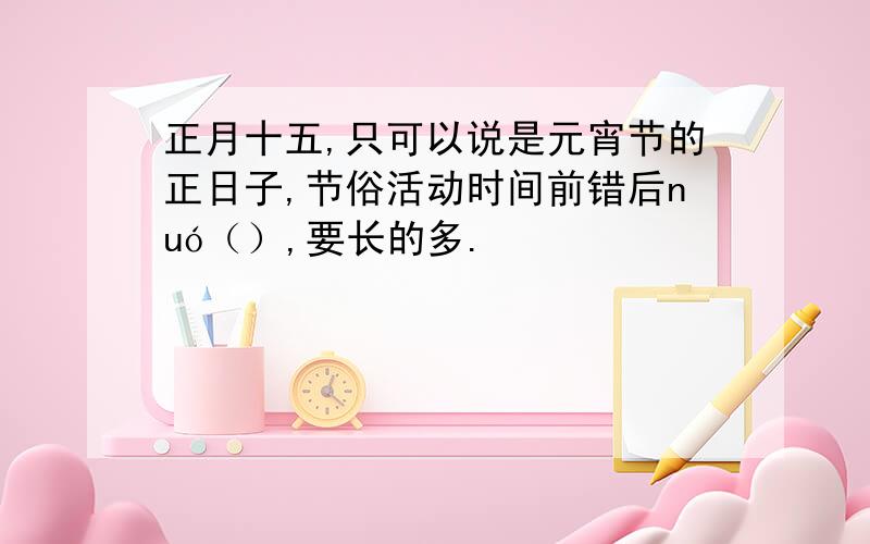 正月十五,只可以说是元宵节的正日子,节俗活动时间前错后nuó（）,要长的多.