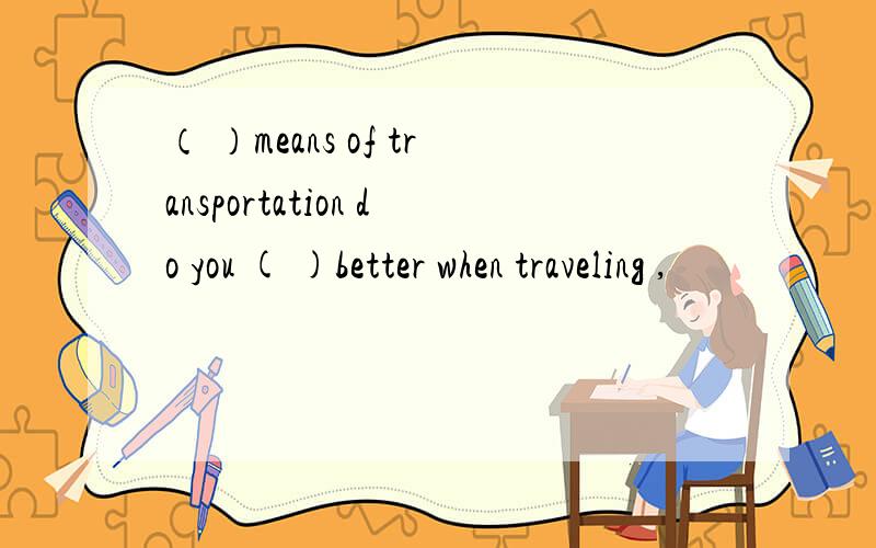 （ ）means of transportation do you ( )better when traveling ,