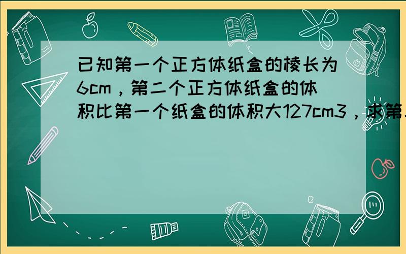 已知第一个正方体纸盒的棱长为6cm，第二个正方体纸盒的体积比第一个纸盒的体积大127cm3，求第二个纸盒的棱长．