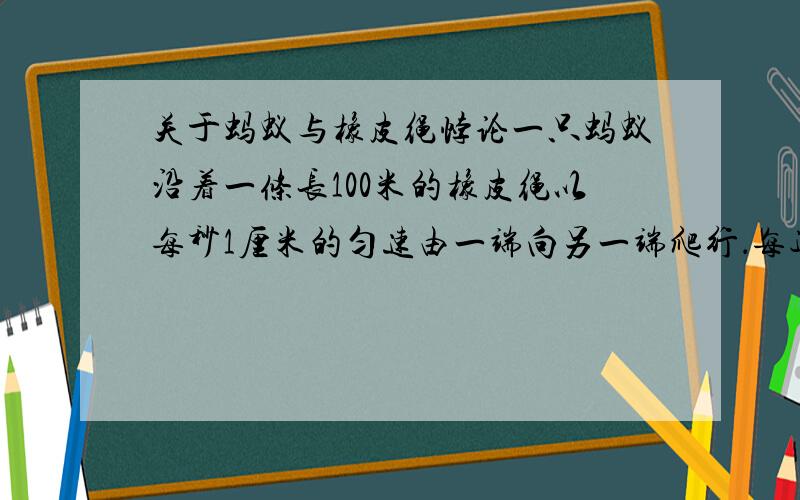 关于蚂蚁与橡皮绳悖论一只蚂蚁沿着一条长100米的橡皮绳以每秒1厘米的匀速由一端向另一端爬行．每过1秒钟,橡皮绳就拉长 1