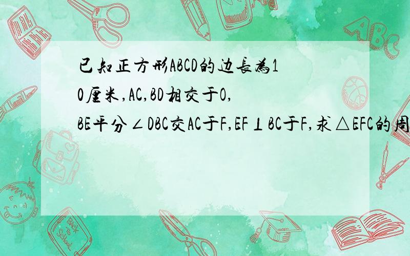 已知正方形ABCD的边长为10厘米,AC,BD相交于O,BE平分∠DBC交AC于F,EF⊥BC于F,求△EFC的周长