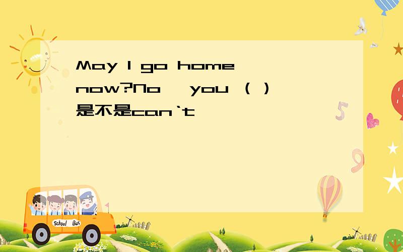 May I go home now?No ,you （）是不是can‘t