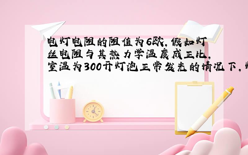 电灯电阻的阻值为6欧,假如灯丝电阻与其热力学温度成正比,室温为300开灯泡正常发光的情况下,灯丝的温度