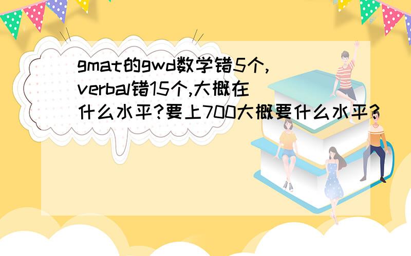 gmat的gwd数学错5个,verbal错15个,大概在什么水平?要上700大概要什么水平?