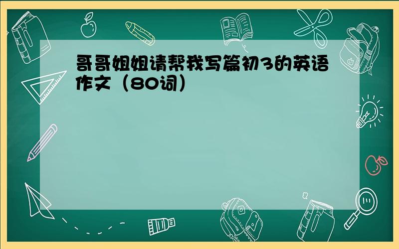 哥哥姐姐请帮我写篇初3的英语作文（80词）