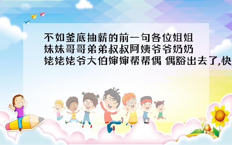 不如釜底抽薪的前一句各位姐姐妹妹哥哥弟弟叔叔阿姨爷爷奶奶姥姥姥爷大伯婶婶帮帮偶 偶豁出去了,快,快的好的悬赏分1000,