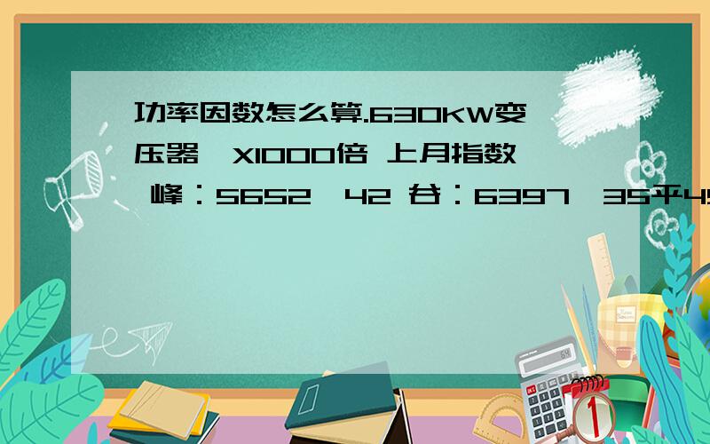 功率因数怎么算.630KW变压器,X1000倍 上月指数 峰：5652,42 谷：6397,35平4900,44总：53