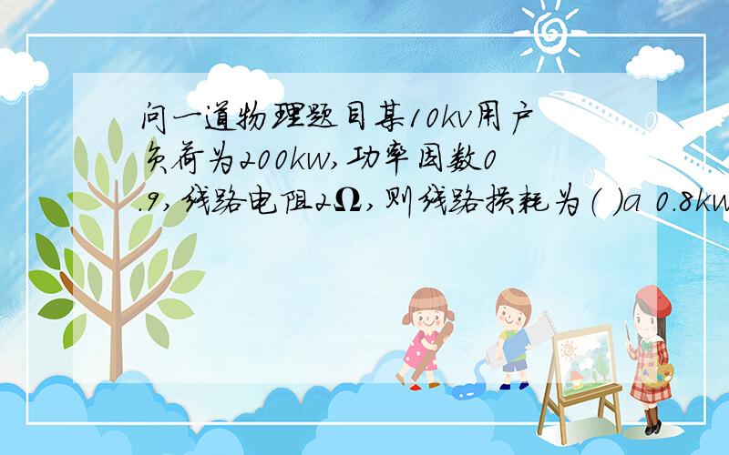 问一道物理题目某10kv用户负荷为200kw,功率因数0.9,线路电阻2Ω,则线路损耗为（ ）a 0.8kw b 0.9