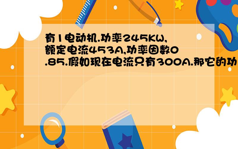 有1电动机.功率245KW,额定电流453A,功率因数0.85.假如现在电流只有300A.那它的功率因数多少?公式?