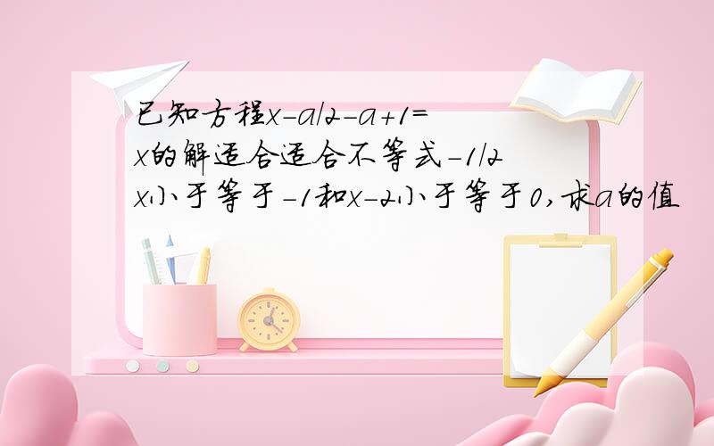 已知方程x-a/2-a+1=x的解适合适合不等式-1/2x小于等于-1和x-2小于等于0,求a的值