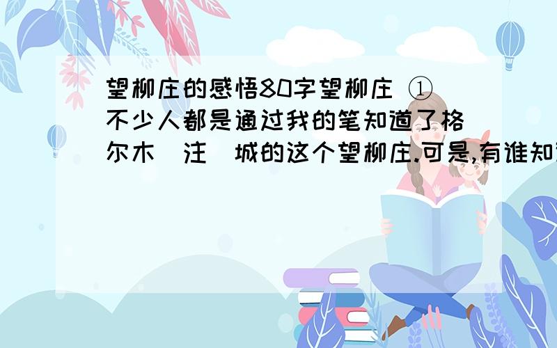 望柳庄的感悟80字望柳庄 ①不少人都是通过我的笔知道了格尔木[注]城的这个望柳庄.可是,有谁知道格尔木城起始于望柳庄,有