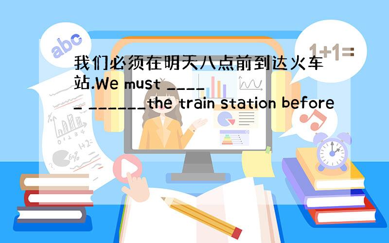 我们必须在明天八点前到达火车站.We must _____ ______the train station before